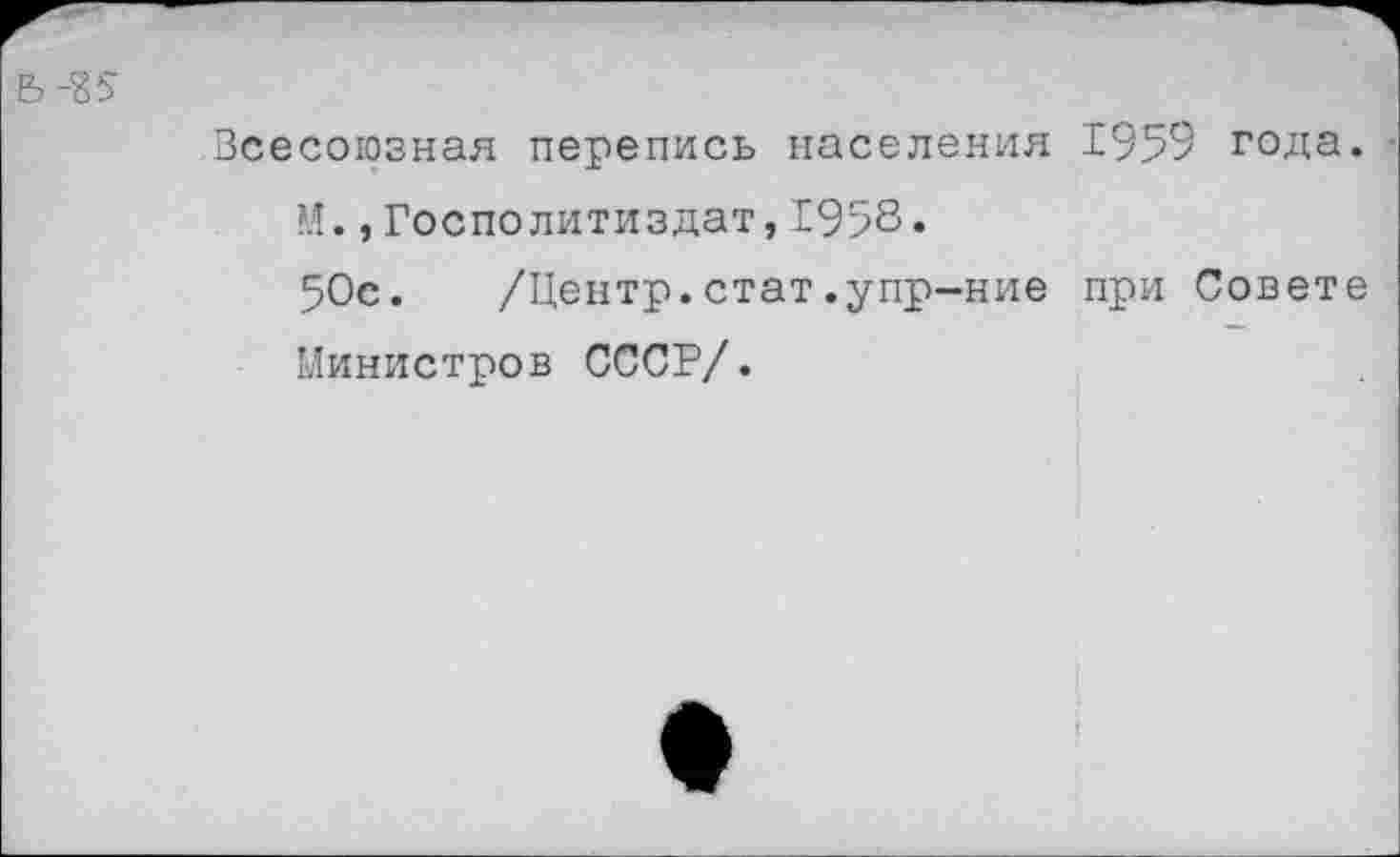 ﻿Ь-85
Всесоюзная перепись населения 1959 года.
?.!.,Госполитиздат,1958«
50с. /Центр.стат.упр-ние при Совете Министров СССР/.